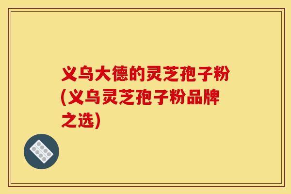 义乌大德的灵芝孢子粉(义乌灵芝孢子粉品牌之选)