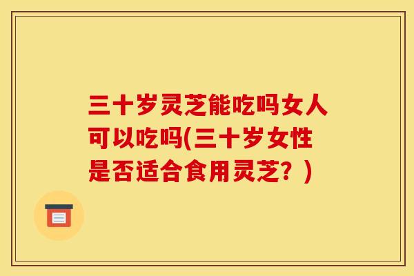 三十岁灵芝能吃吗女人可以吃吗(三十岁女性是否适合食用灵芝？)