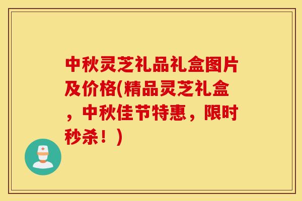中秋灵芝礼品礼盒图片及价格(精品灵芝礼盒，中秋佳节特惠，限时秒杀！)