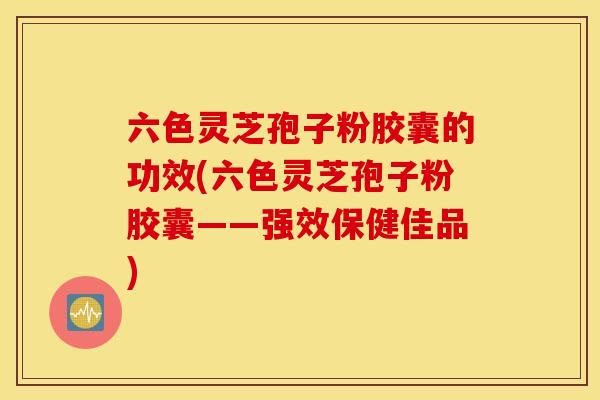 六色灵芝孢子粉胶囊的功效(六色灵芝孢子粉胶囊——强效保健佳品)