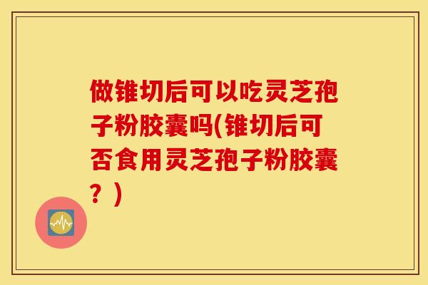 做锥切后可以吃灵芝孢子粉胶囊吗(锥切后可否食用灵芝孢子粉胶囊？)