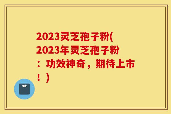 2023灵芝孢子粉(2023年灵芝孢子粉：功效神奇，期待上市！)