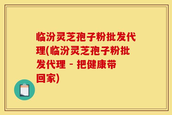 临汾灵芝孢子粉批发代理(临汾灵芝孢子粉批发代理 - 把健康带回家)