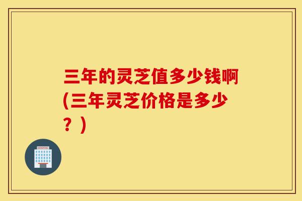 三年的灵芝值多少钱啊(三年灵芝价格是多少？)