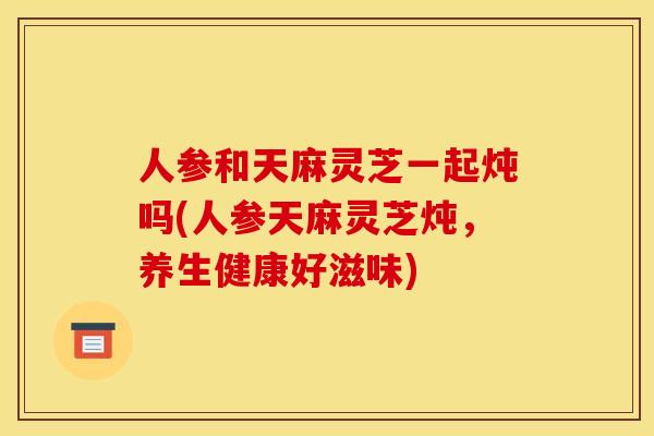 人参和天麻灵芝一起炖吗(人参天麻灵芝炖，养生健康好滋味)
