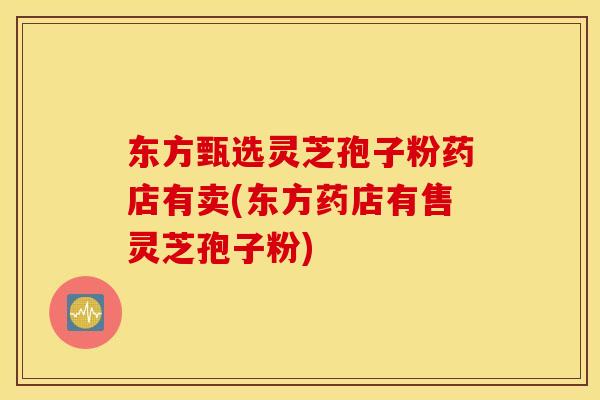 东方甄选灵芝孢子粉药店有卖(东方药店有售灵芝孢子粉)