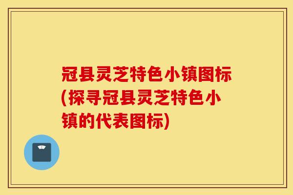 冠县灵芝特色小镇图标(探寻冠县灵芝特色小镇的代表图标)