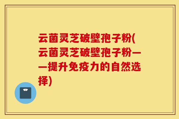 云菌灵芝破壁孢子粉(云菌灵芝破壁孢子粉——提升免疫力的自然选择)
