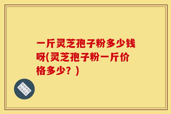 一斤灵芝孢子粉多少钱呀(灵芝孢子粉一斤价格多少？)
