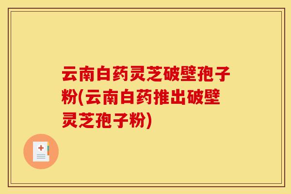 云南白药灵芝破壁孢子粉(云南白药推出破壁灵芝孢子粉)