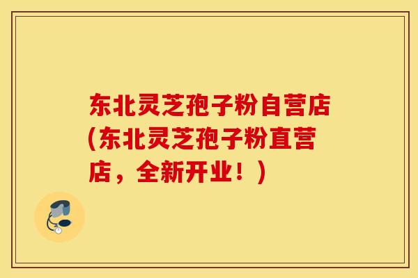 东北灵芝孢子粉自营店(东北灵芝孢子粉直营店，全新开业！)