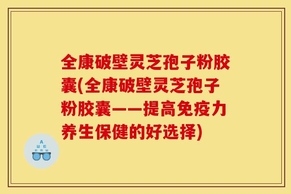 全康破壁灵芝孢子粉胶囊(全康破壁灵芝孢子粉胶囊——提高免疫力养生保健的好选择)