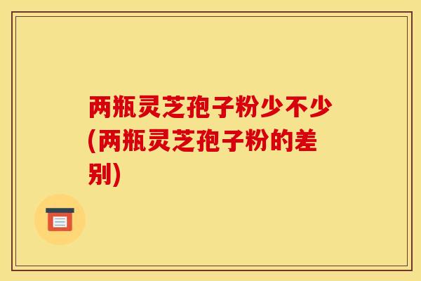 两瓶灵芝孢子粉少不少(两瓶灵芝孢子粉的差别)