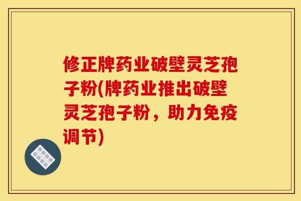 修正牌药业破壁灵芝孢子粉(牌药业推出破壁灵芝孢子粉，助力免疫调节)