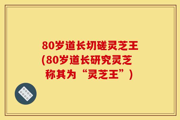 80岁道长切磋灵芝王(80岁道长研究灵芝 称其为“灵芝王”)