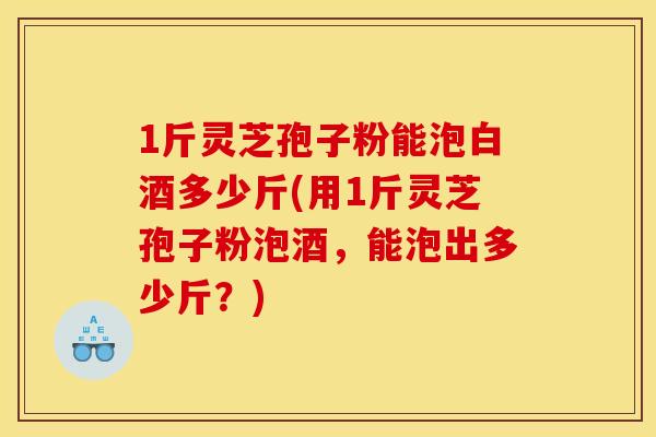 1斤灵芝孢子粉能泡白酒多少斤(用1斤灵芝孢子粉泡酒，能泡出多少斤？)