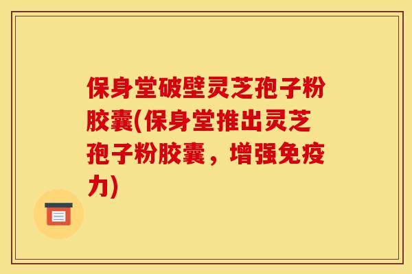 保身堂破壁灵芝孢子粉胶囊(保身堂推出灵芝孢子粉胶囊，增强免疫力)