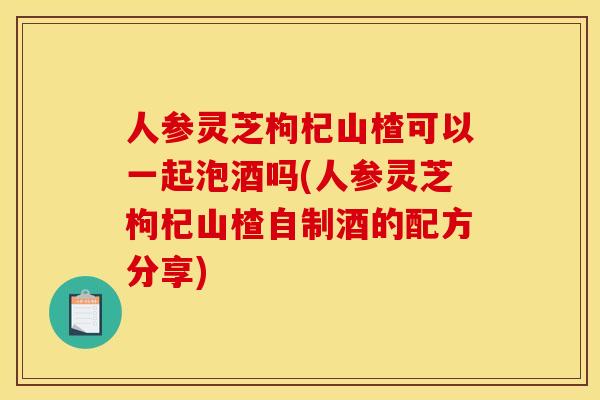 人参灵芝枸杞山楂可以一起泡酒吗(人参灵芝枸杞山楂自制酒的配方分享)