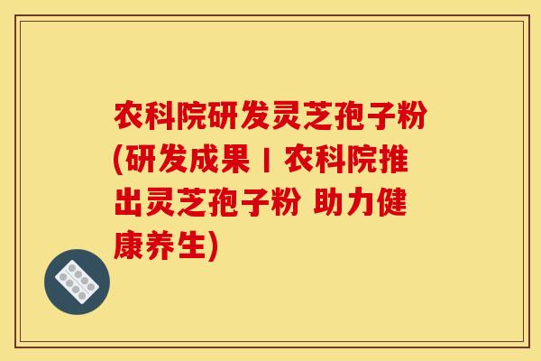 农科院研发灵芝孢子粉(研发成果丨农科院推出灵芝孢子粉 助力健康养生)