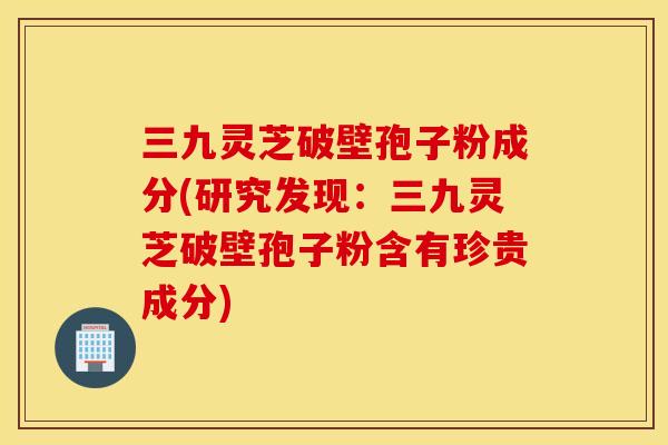 三九灵芝破壁孢子粉成分(研究发现：三九灵芝破壁孢子粉含有珍贵成分)