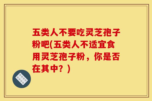 五类人不要吃灵芝孢子粉吧(五类人不适宜食用灵芝孢子粉，你是否在其中？)