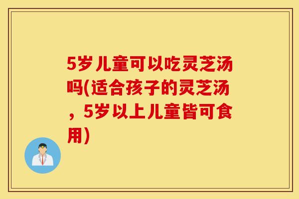5岁儿童可以吃灵芝汤吗(适合孩子的灵芝汤，5岁以上儿童皆可食用)