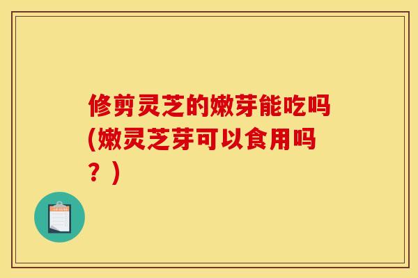 修剪灵芝的嫩芽能吃吗(嫩灵芝芽可以食用吗？)