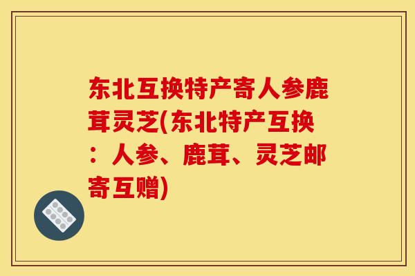 东北互换特产寄人参鹿茸灵芝(东北特产互换：人参、鹿茸、灵芝邮寄互赠)