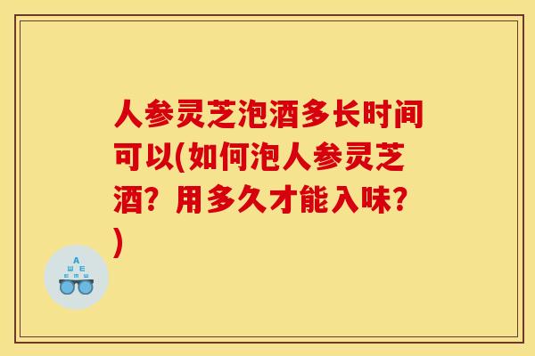 人参灵芝泡酒多长时间可以(如何泡人参灵芝酒？用多久才能入味？)