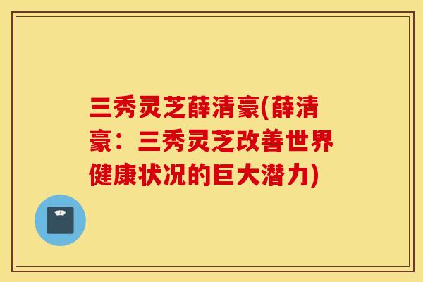 三秀灵芝薛清豪(薛清豪：三秀灵芝改善世界健康状况的巨大潜力)