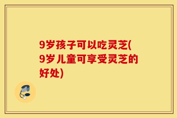 9岁孩子可以吃灵芝(9岁儿童可享受灵芝的好处)