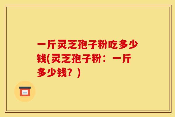 一斤灵芝孢子粉吃多少钱(灵芝孢子粉：一斤多少钱？)