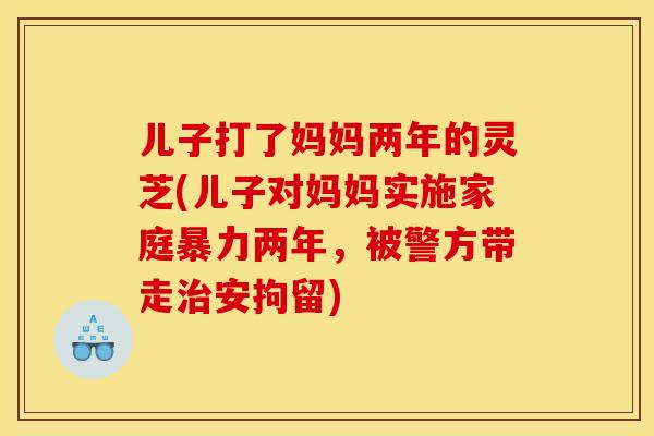 儿子打了妈妈两年的灵芝(儿子对妈妈实施家庭暴力两年，被警方带走治安拘留)
