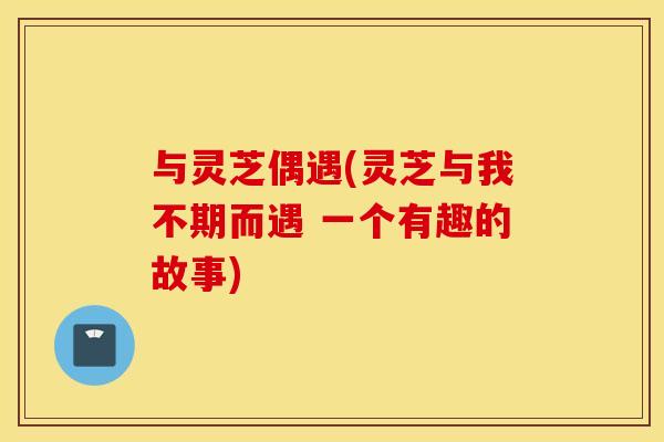 与灵芝偶遇(灵芝与我不期而遇 一个有趣的故事)