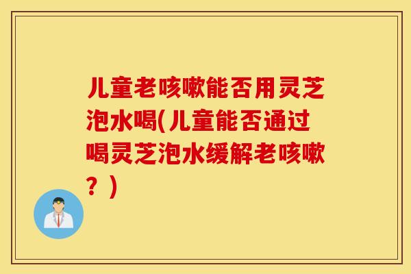 儿童老咳嗽能否用灵芝泡水喝(儿童能否通过喝灵芝泡水缓解老咳嗽？)