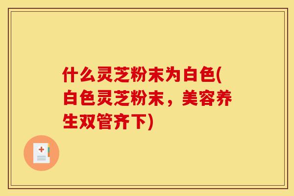 什么灵芝粉末为白色(白色灵芝粉末，美容养生双管齐下)