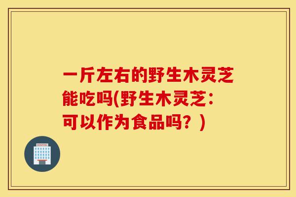 一斤左右的野生木灵芝能吃吗(野生木灵芝：可以作为食品吗？)