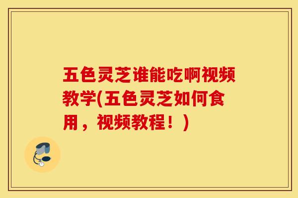 五色灵芝谁能吃啊视频教学(五色灵芝如何食用，视频教程！)