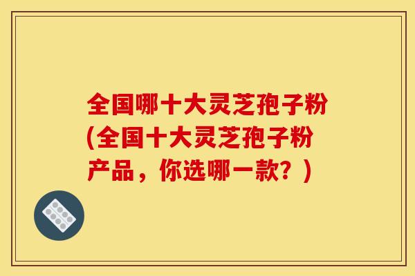 全国哪十大灵芝孢子粉(全国十大灵芝孢子粉产品，你选哪一款？)