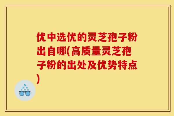 优中选优的灵芝孢子粉出自哪(高质量灵芝孢子粉的出处及优势特点)
