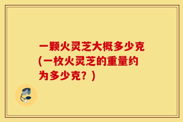 一颗火灵芝大概多少克(一枚火灵芝的重量约为多少克？)