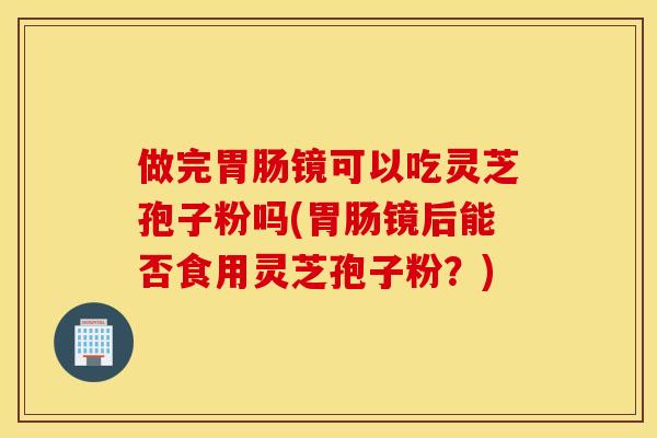 做完胃肠镜可以吃灵芝孢子粉吗(胃肠镜后能否食用灵芝孢子粉？)