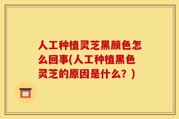 人工种植灵芝黑颜色怎么回事(人工种植黑色灵芝的原因是什么？)