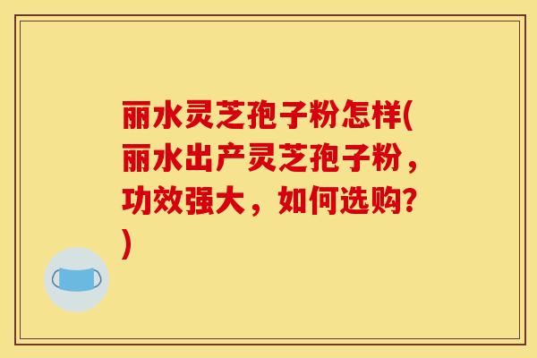 丽水灵芝孢子粉怎样(丽水出产灵芝孢子粉，功效强大，如何选购？)