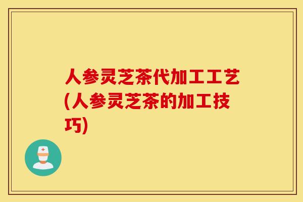 人参灵芝茶代加工工艺(人参灵芝茶的加工技巧)