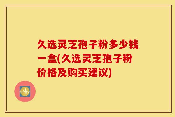 久选灵芝孢子粉多少钱一盒(久选灵芝孢子粉价格及购买建议)