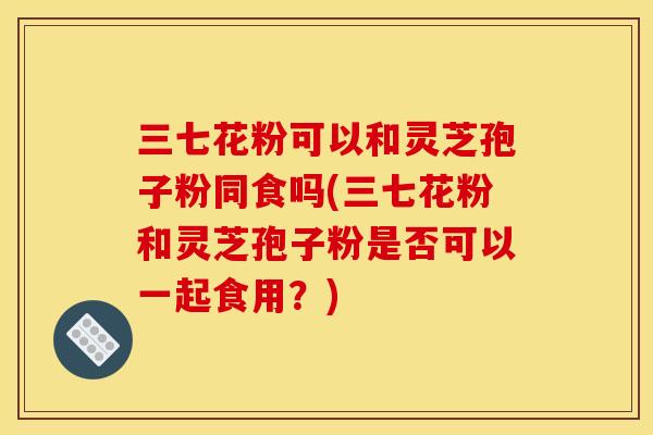 三七花粉可以和灵芝孢子粉同食吗(三七花粉和灵芝孢子粉是否可以一起食用？)