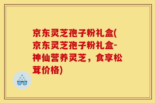 京东灵芝孢子粉礼盒(京东灵芝孢子粉礼盒-神仙营养灵芝，食享松茸价格)