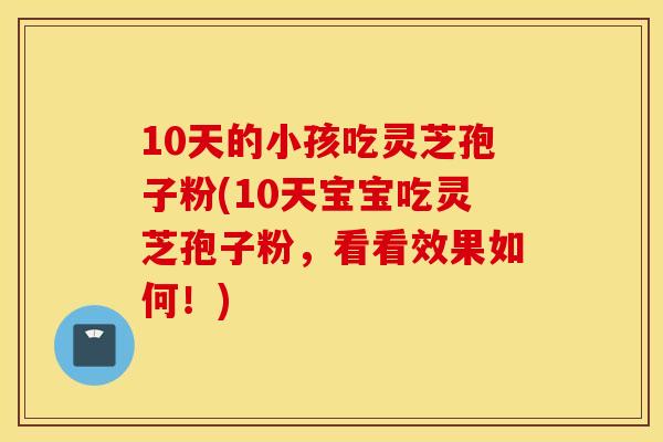 10天的小孩吃灵芝孢子粉(10天宝宝吃灵芝孢子粉，看看效果如何！)