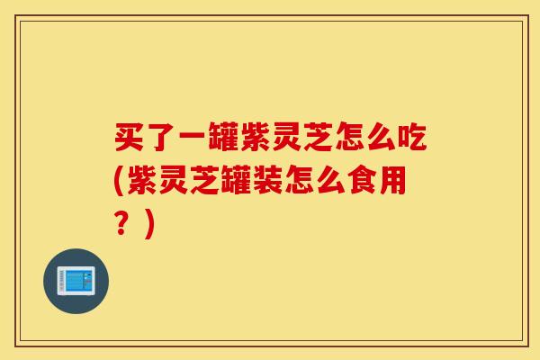 买了一罐紫灵芝怎么吃(紫灵芝罐装怎么食用？)